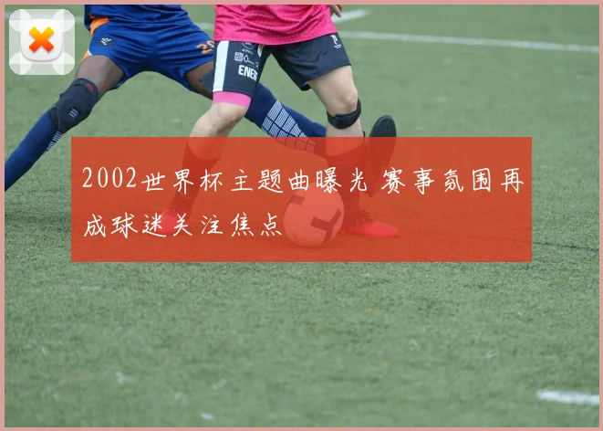 2002世界杯主题曲曝光 赛事氛围再成球迷关注焦点