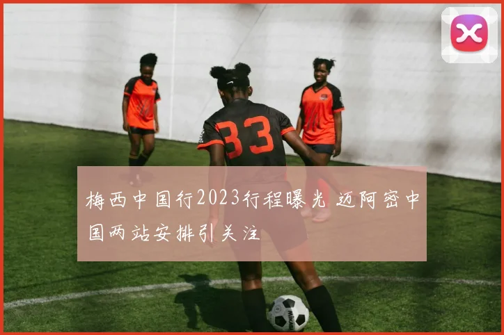 梅西中国行2023行程曝光 迈阿密中国两站安排引关注
