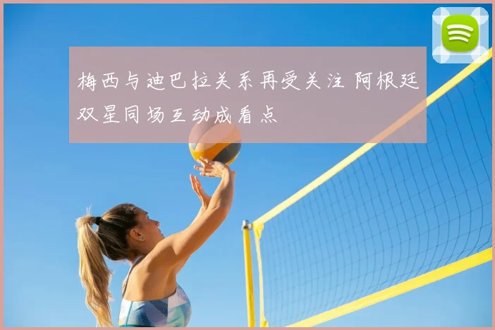 梅西与迪巴拉关系再受关注 阿根廷双星同场互动成看点