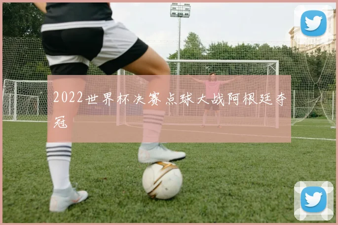 2022世界杯决赛点球大战阿根廷夺冠