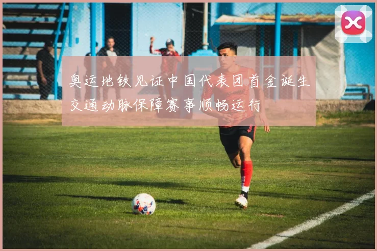 奥运地铁见证中国代表团首金诞生交通动脉保障赛事顺畅运行