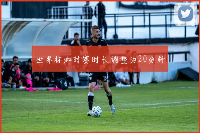 世界杯加时赛时长调整为20分钟
