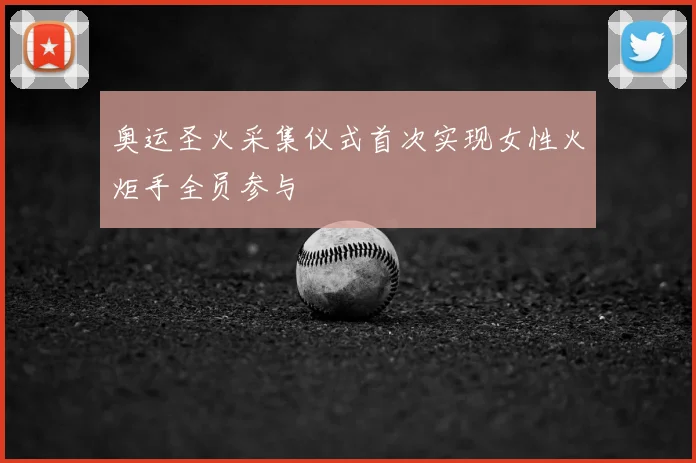 奥运圣火采集仪式首次实现女性火炬手全员参与