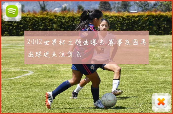 2002世界杯主题曲曝光 赛事氛围再成球迷关注焦点