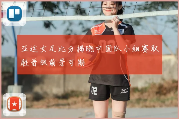 亚运女足比分揭晓中国队小组赛取胜晋级前景可期