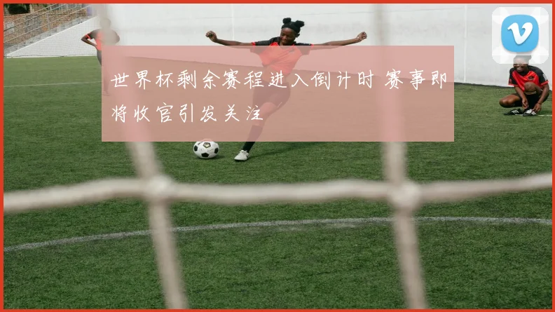 世界杯剩余赛程进入倒计时 赛事即将收官引发关注