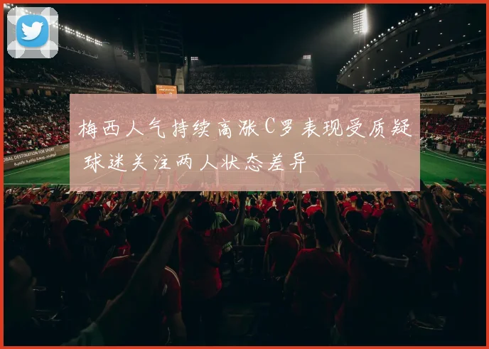 梅西人气持续高涨 C罗表现受质疑 球迷关注两人状态差异