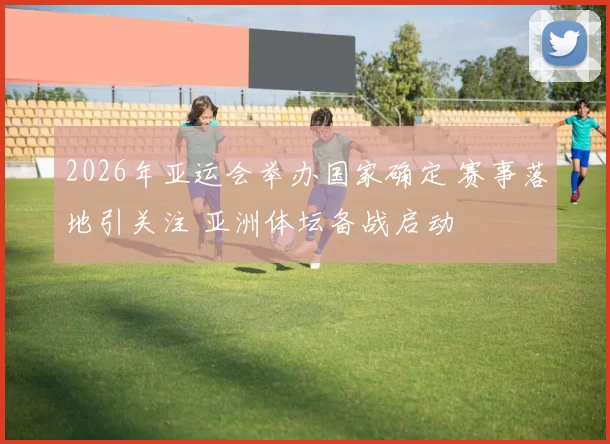2026年亚运会举办国家确定 赛事落地引关注 亚洲体坛备战启动
