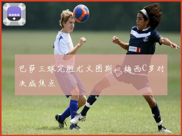 巴萨三球完胜尤文图斯，梅西C罗对决成焦点