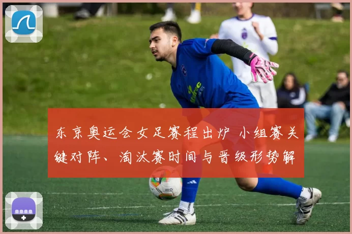 东京奥运会女足赛程出炉 小组赛关键对阵、淘汰赛时间与晋级形势解读