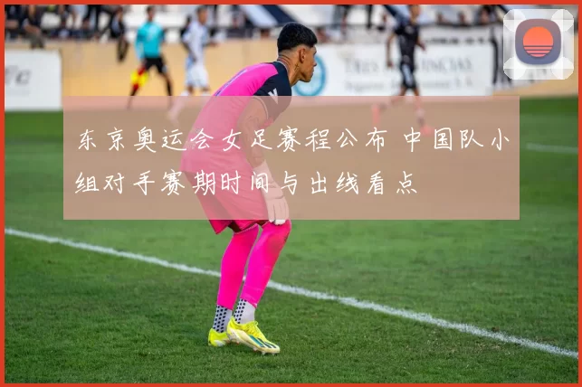东京奥运会女足赛程公布 中国队小组对手赛期时间与出线看点