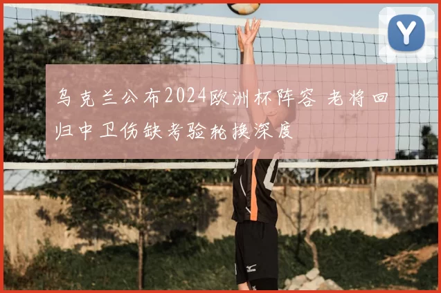 乌克兰公布2024欧洲杯阵容 老将回归中卫伤缺考验轮换深度