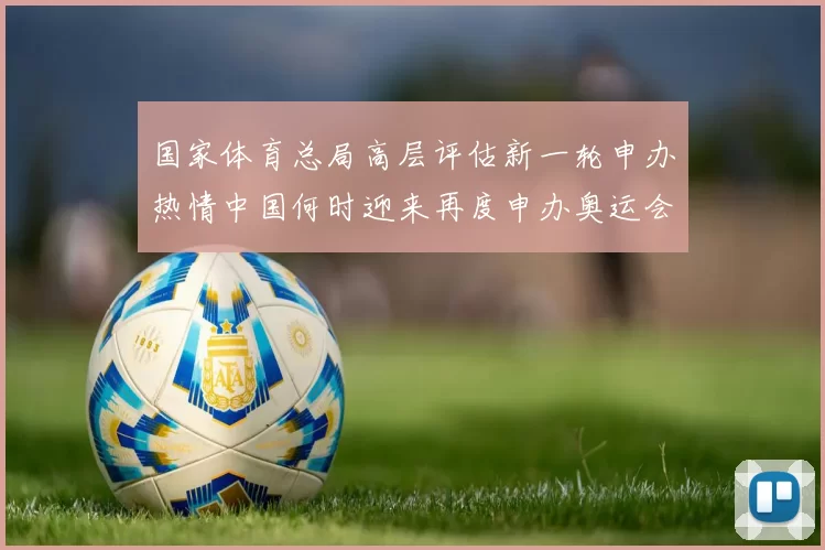 国家体育总局高层评估新一轮申办热情中国何时迎来再度申办奥运会吗