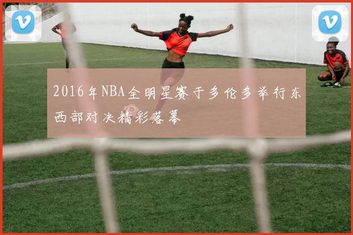 2016年NBA全明星赛于多伦多举行东西部对决精彩落幕