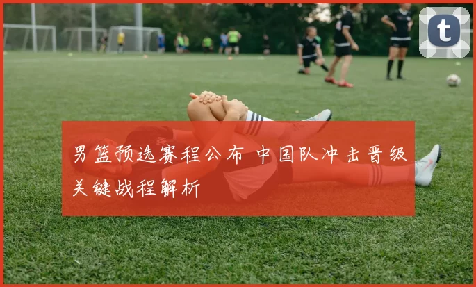 男篮预选赛程公布 中国队冲击晋级关键战程解析