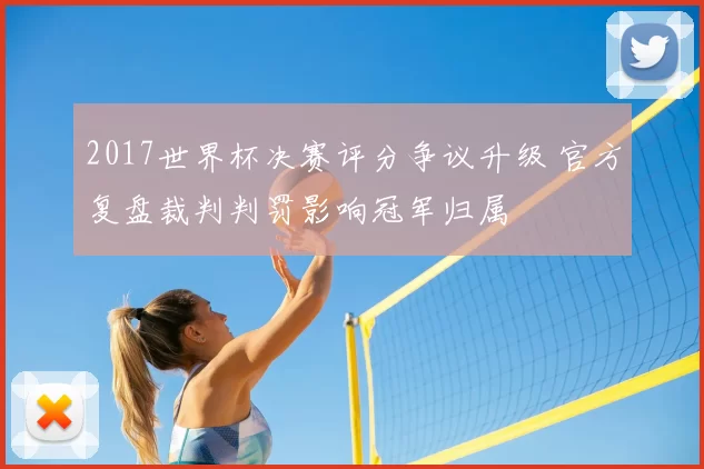 2017世界杯决赛评分争议升级 官方复盘裁判判罚影响冠军归属