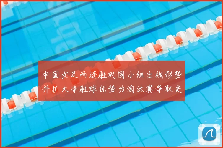 中国女足两连胜巩固小组出线形势并扩大净胜球优势为淘汰赛争取更好签位