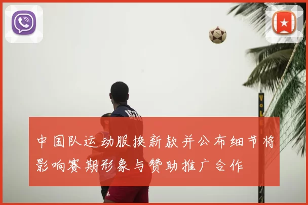 中国队运动服换新款并公布细节将影响赛期形象与赞助推广合作