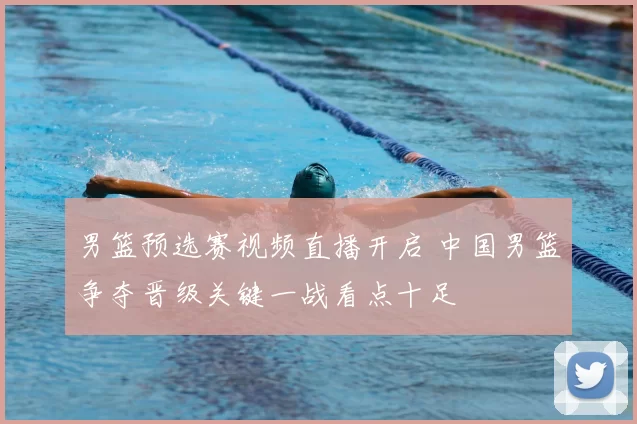 男篮预选赛视频直播开启 中国男篮争夺晋级关键一战看点十足