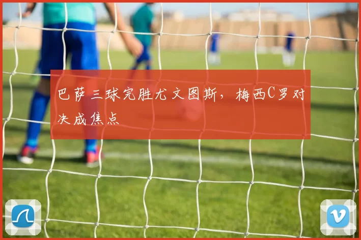 巴萨三球完胜尤文图斯，梅西C罗对决成焦点