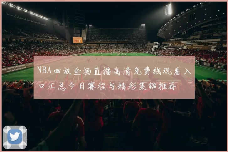 NBA回放全场直播高清免费线观看入口汇总今日赛程与精彩集锦推荐