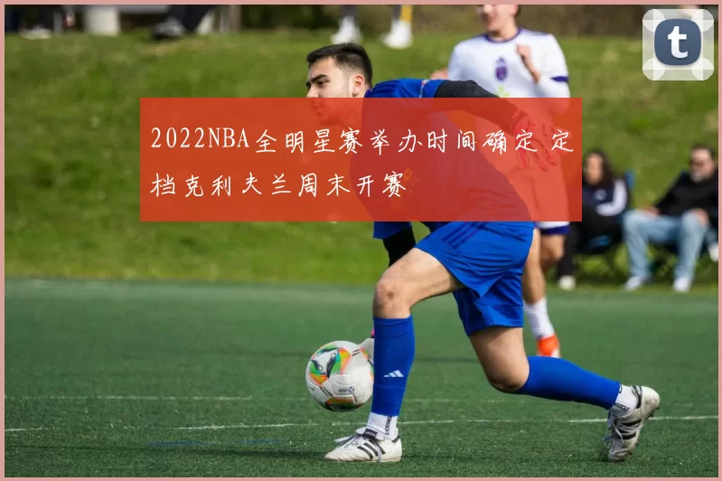 2022NBA全明星赛举办时间确定 定档克利夫兰周末开赛