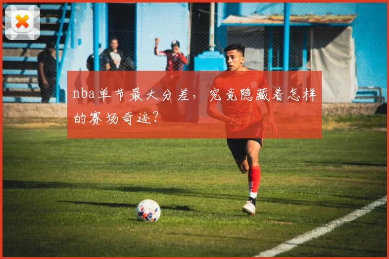 nba单节最大分差，究竟隐藏着怎样的赛场奇迹？