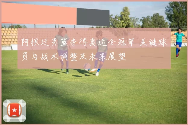 阿根廷男篮夺得奥运会冠军 关键球员与战术调整及未来展望