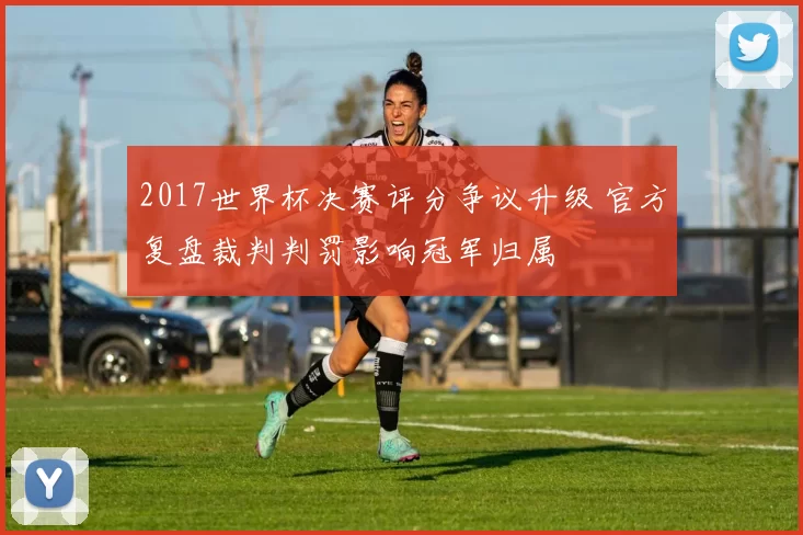2017世界杯决赛评分争议升级 官方复盘裁判判罚影响冠军归属