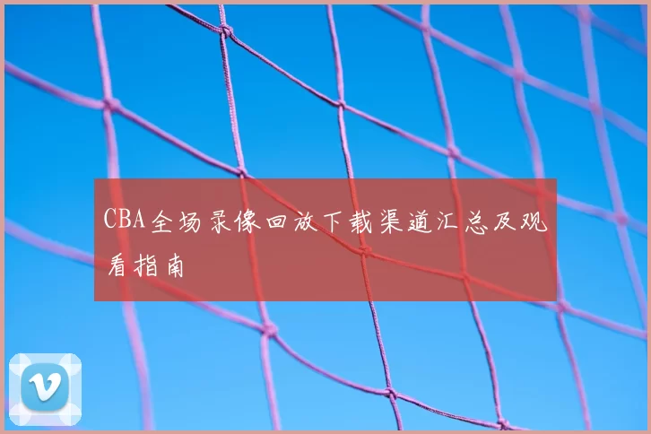 CBA全场录像回放下载渠道汇总及观看指南