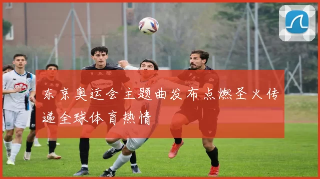 东京奥运会主题曲发布点燃圣火传递全球体育热情