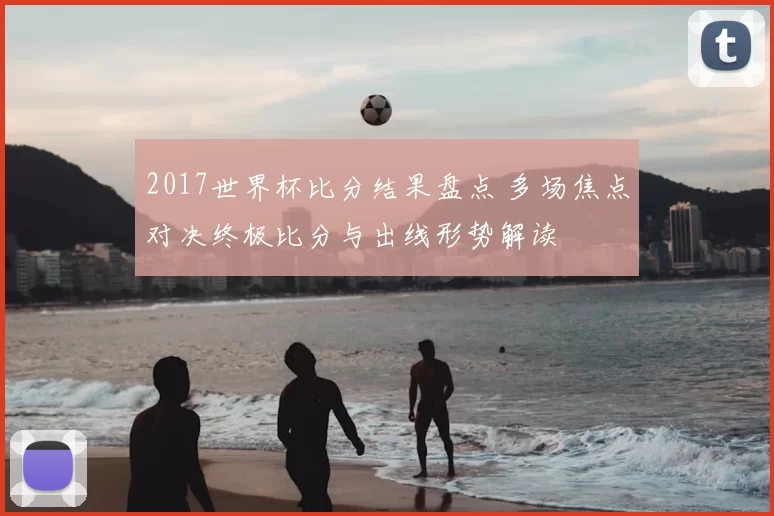 2017世界杯比分结果盘点 多场焦点对决终极比分与出线形势解读