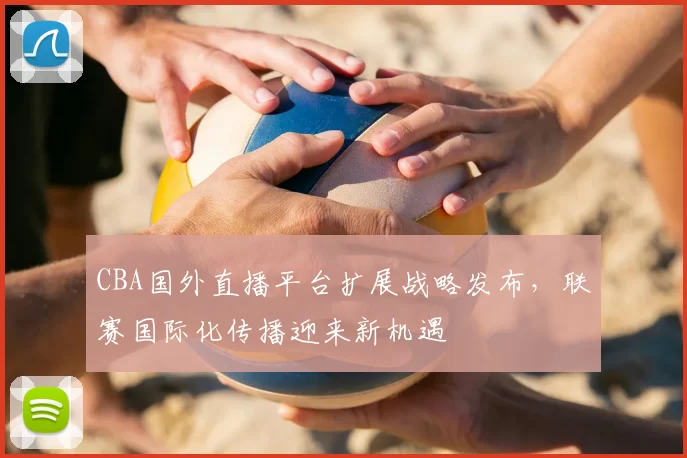 CBA国外直播平台扩展战略发布，联赛国际化传播迎来新机遇