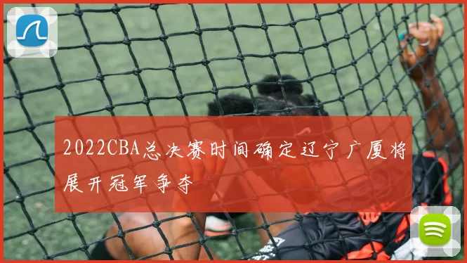 2022CBA总决赛时间确定辽宁广厦将展开冠军争夺