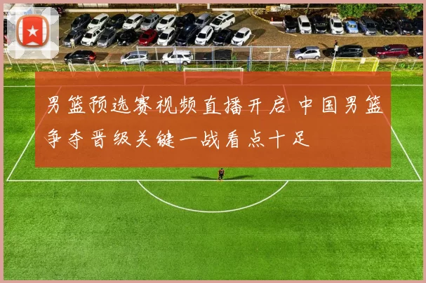 男篮预选赛视频直播开启 中国男篮争夺晋级关键一战看点十足