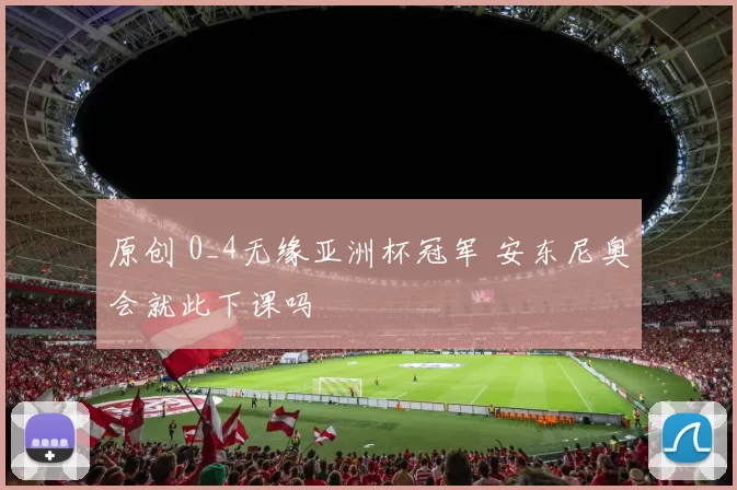 原创 0_4无缘亚洲杯冠军 安东尼奥会就此下课吗