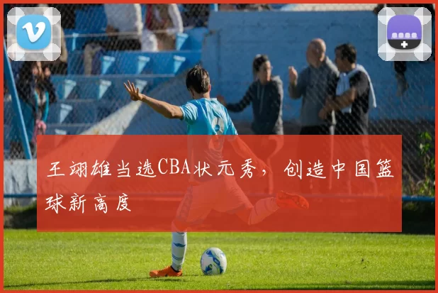 王翊雄当选CBA状元秀，创造中国篮球新高度