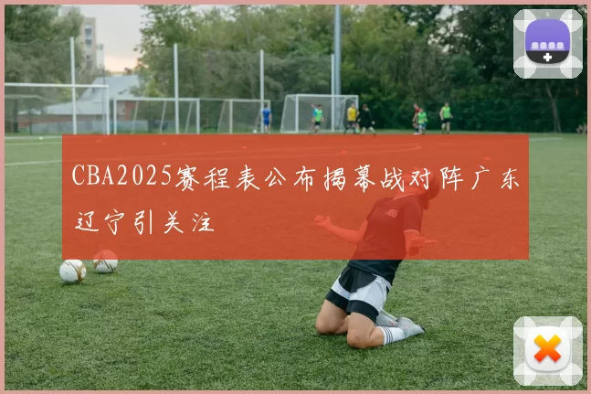 CBA2025赛程表公布揭幕战对阵广东辽宁引关注