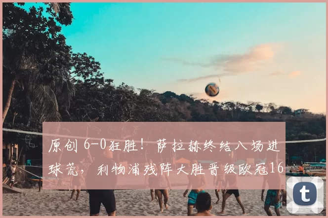 原创 6-0狂胜！萨拉赫终结八场进球荒，利物浦残阵大胜晋级欧冠16强