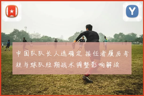 中国队队长人选确定 接任者履历考核与球队短期战术调整影响解读