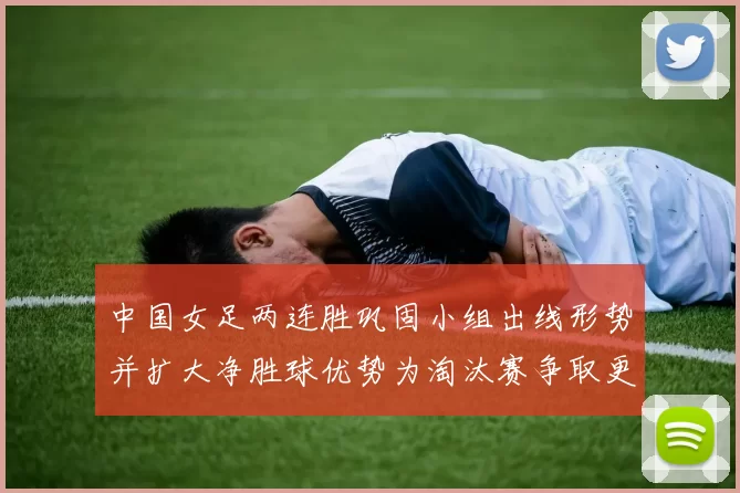 中国女足两连胜巩固小组出线形势并扩大净胜球优势为淘汰赛争取更好签位