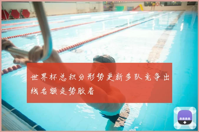 世界杯总积分形势更新多队竞争出线名额走势胶着