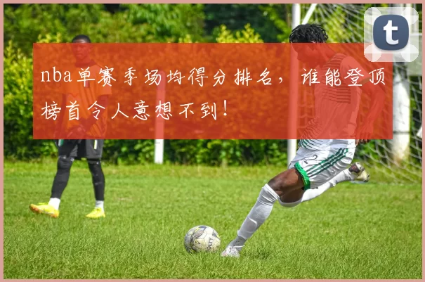 nba单赛季场均得分排名，谁能登顶榜首令人意想不到！