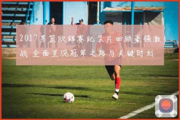 2017男篮欧锦赛纪录片回顾豪强激战 全面呈现冠军之路与关键时刻