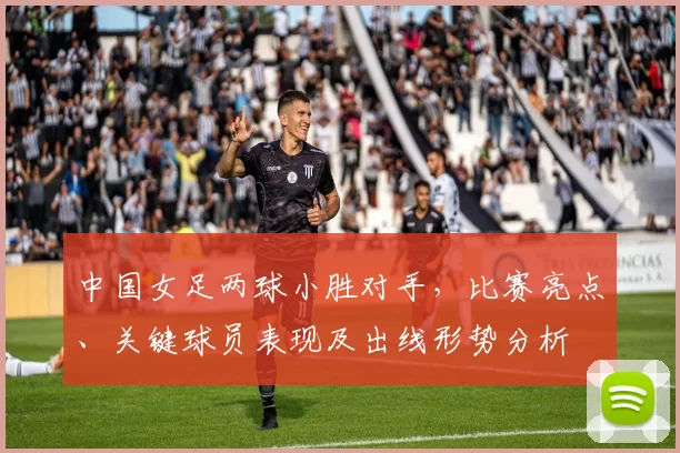 中国女足两球小胜对手，比赛亮点、关键球员表现及出线形势分析