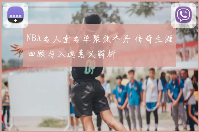 NBA名人堂名单聚焦乔丹 传奇生涯回顾与入选意义解析