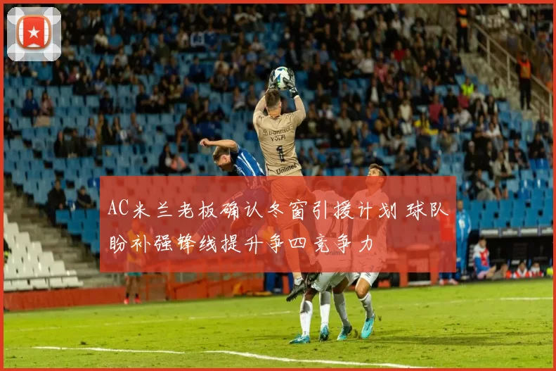 AC米兰老板确认冬窗引援计划 球队盼补强锋线提升争四竞争力
