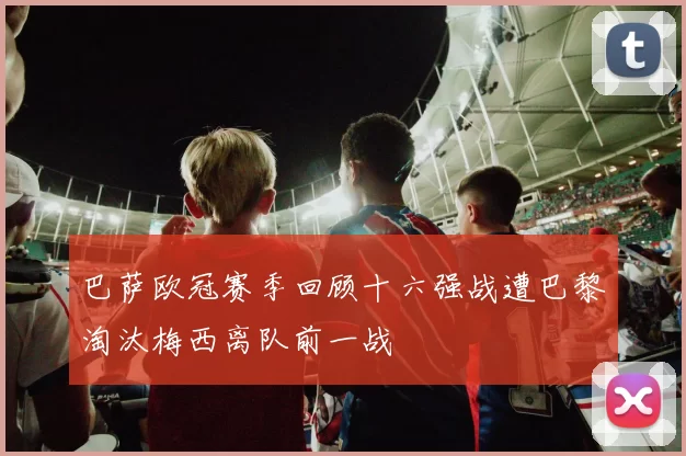 巴萨欧冠赛季回顾十六强战遭巴黎淘汰梅西离队前一战