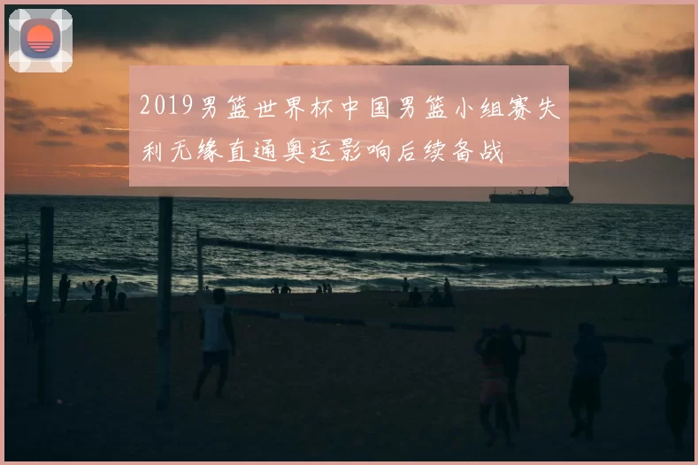 2019男篮世界杯中国男篮小组赛失利无缘直通奥运影响后续备战