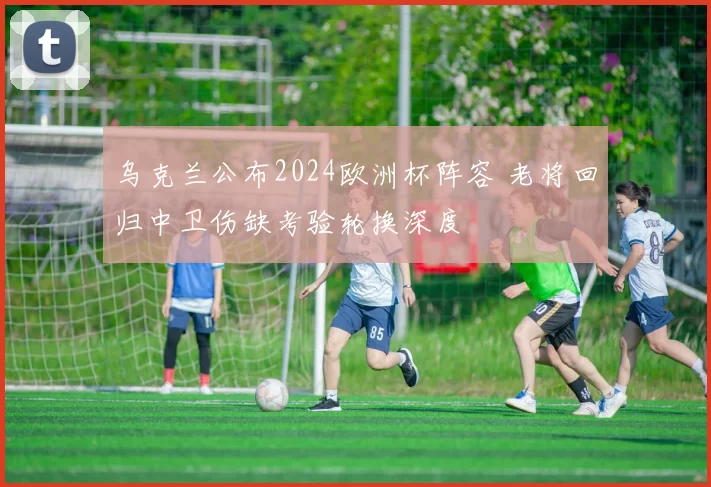 乌克兰公布2024欧洲杯阵容 老将回归中卫伤缺考验轮换深度